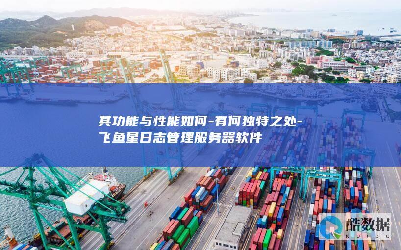 其功能与性能如何-有何独特之处-飞鱼星日志管理服务器软件