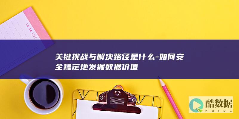 关键挑战与解决路径是什么-如何安全稳定地发掘数据价值