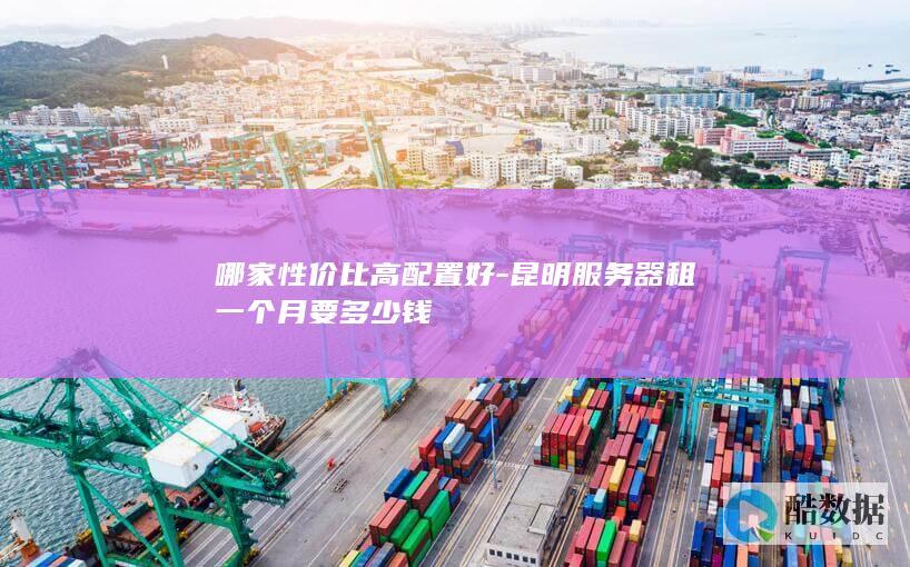 哪家性价比高配置好-昆明服务器租一个月要多少钱