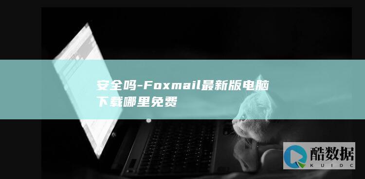 安全吗-Foxmail最新版电脑下载哪里免费