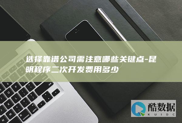 选择靠谱公司需注意哪些关键点-昆明程序二次开发费用多少