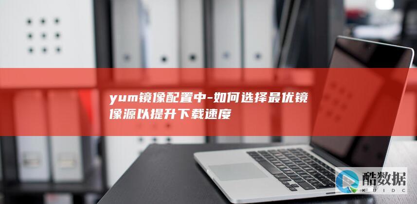 yum镜像配置中-如何选择最优镜像源以提升下载速度