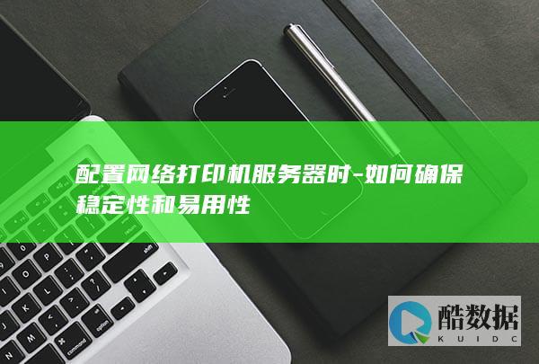 配置网络打印机服务器时-如何确保稳定性和易用性