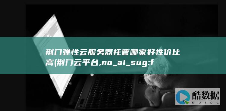 荆门弹性云服务器托管哪家好性价比高 (荆门云平台,no_ai_sug:false}],slid:167538949850466,queryid:0x18986033978562)