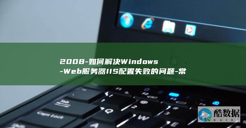 2008-如何解决Windows-Web服务器IIS配置失败的问题-常见错误代码与解决方法是什么