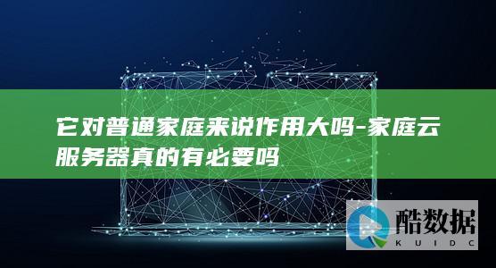 它对普通家庭来说作用大吗-家庭云服务器真的有必要吗