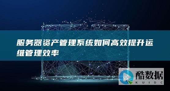 服务器资产管理系统如何高效提升运维管理效率