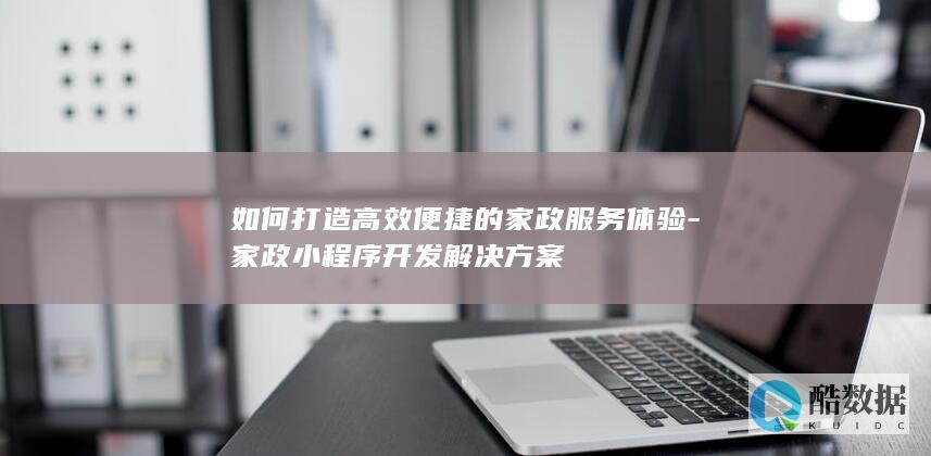 如何打造高效便捷的家政服务体验-家政小程序开发解决方案