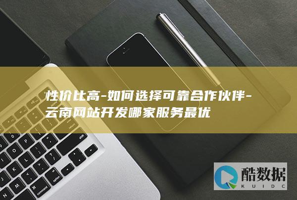 性价比高-如何选择可靠合作伙伴-云南网站开发哪家服务最优