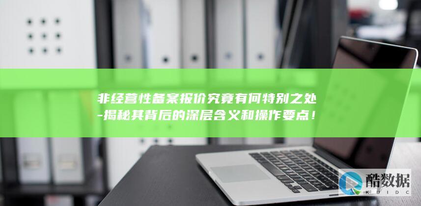 非经营性备案报价究竟有何特别之处-揭秘其背后的深层含义和操作要点!