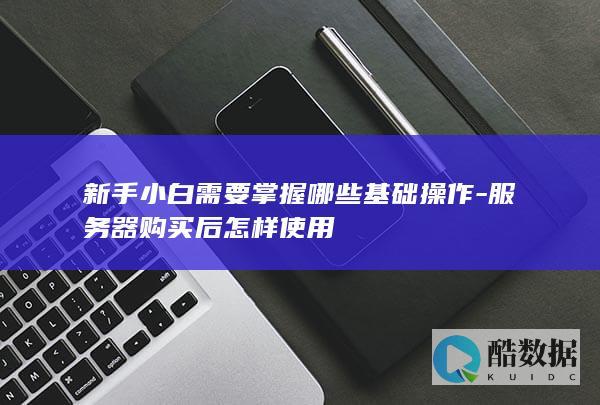 新手小白需要掌握哪些基础操作-服务器购买后怎样使用