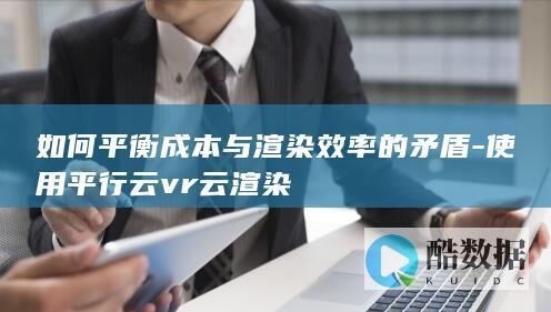 如何平衡成本与渲染效率的矛盾-使用平行云vr云渲染