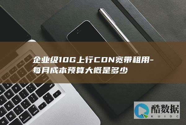企业级10G上行CDN宽带租用-每月成本预算大概是多少