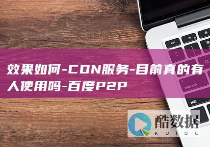 效果如何-CDN服务-目前真的有人使用吗-百度P2P