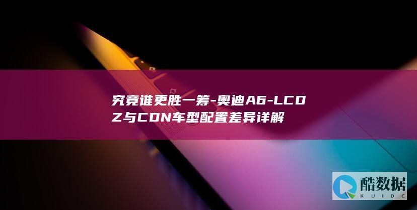 究竟谁更胜一筹-奥迪A6-LCDZ与CDN车型配置差异详解