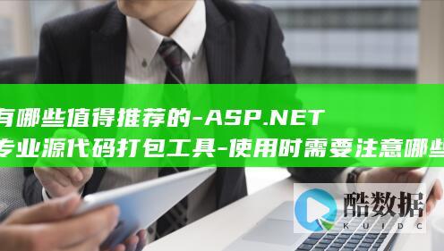 有哪些值得推荐的-ASP.NET专业源代码打包工具-使用时需要注意哪些问题