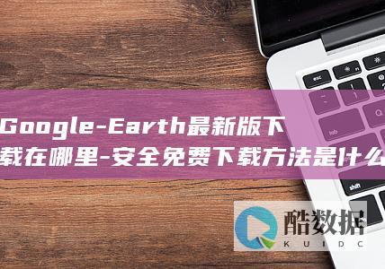 Google-Earth最新版下载在哪里-安全免费下载方法是什么