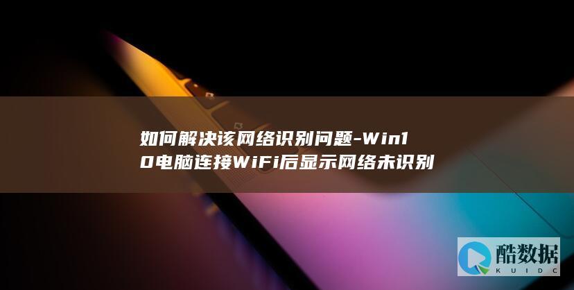 如何解决该网络识别问题-Win10电脑连接WiFi后显示网络未识别