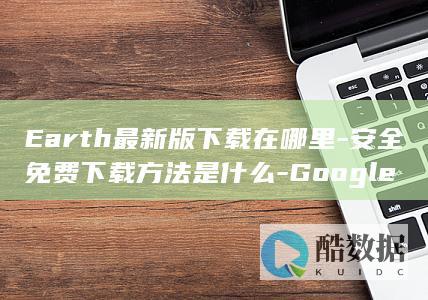 Earth最新版下载在哪里-安全免费下载方法是什么-Google
