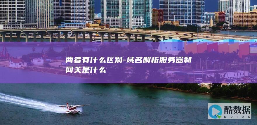 两者有什么区别-域名解析服务器和网关是什么