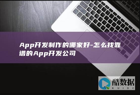 App开发制作的哪家好-怎么找靠谱的App开发公司