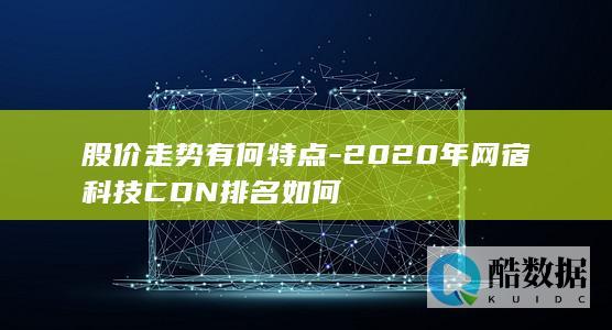 股价走势有何特点-2020年网宿科技CDN排名如何