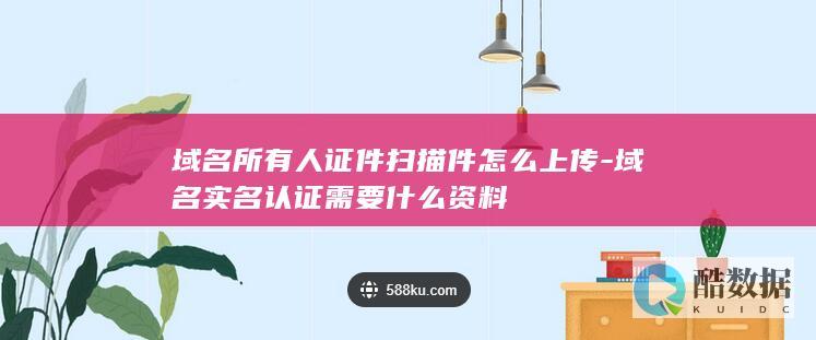域名所有人证件扫描件怎么上传-域名实名认证需要什么资料