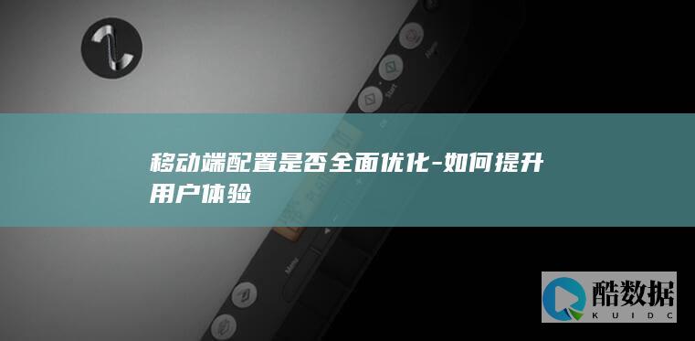 移动端配置是否全面优化-如何提升用户体验