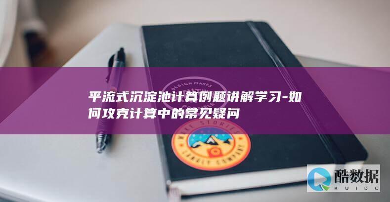 平流式沉淀池计算例题讲解学习-如何攻克计算中的常见疑问