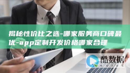 揭秘性价比之选-哪家服务商口碑最优-app定制开发价格哪家合理