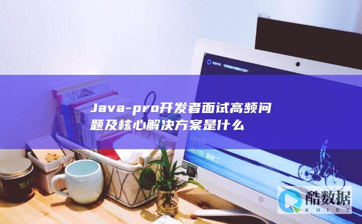 Java-pro开发者面试高频问题及核心解决方案是什么