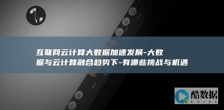 互联网云计算大数据加速发展-大数据与云计算融合趋势下-有哪些挑战与机遇