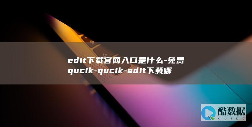 edit下载官网入口是什么-免费qucik-qucik-edit下载哪里安全