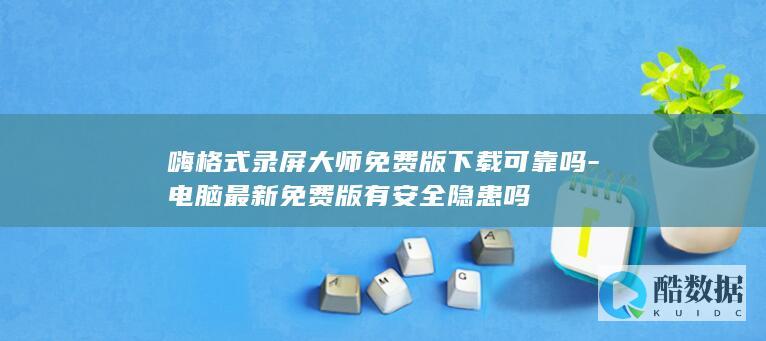嗨格式录屏大师免费版下载可靠吗-电脑最新免费版有安全隐患吗