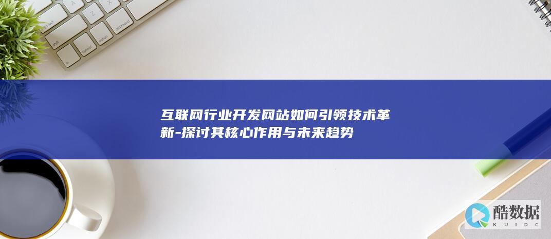 互联网行业开发网站如何引领技术革新-探讨其核心作用与未来趋势