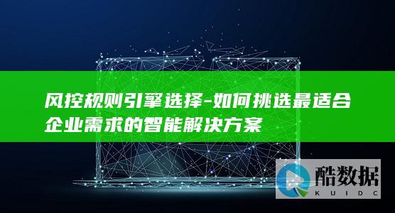 风控规则引擎选择-如何挑选最适合企业需求的智能解决方案