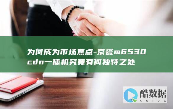 为何成为市场焦点-京瓷m6530cdn一体机究竟有何独特之处