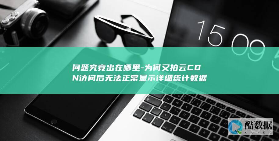 问题究竟出在哪里-为何又拍云CDN访问后无法正常显示详细统计数据