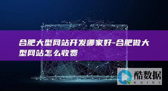 合肥大型网站开发哪家好-合肥做大型网站怎么收费