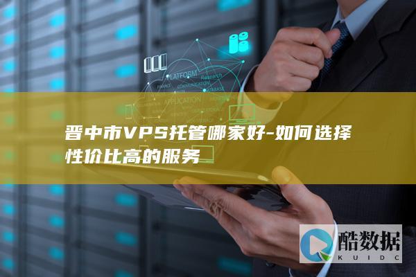 晋中市VPS托管哪家好-如何选择性价比高的服务