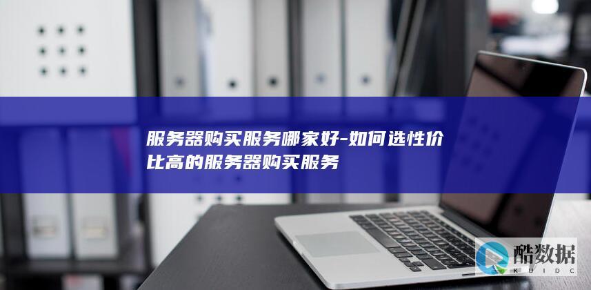 服务器购买服务哪家好-如何选性价比高的服务器购买服务