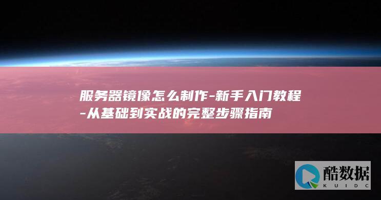 服务器镜像怎么制作-新手入门教程-从基础到实战的完整步骤指南