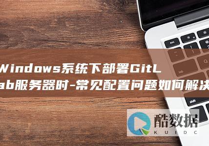 Windows系统下部署GitLab服务器时-常见配置问题如何解决
