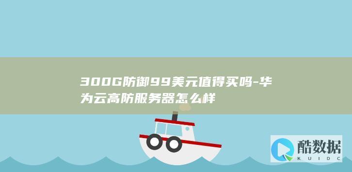300G防御99美元值得买吗-华为云高防服务器怎么样