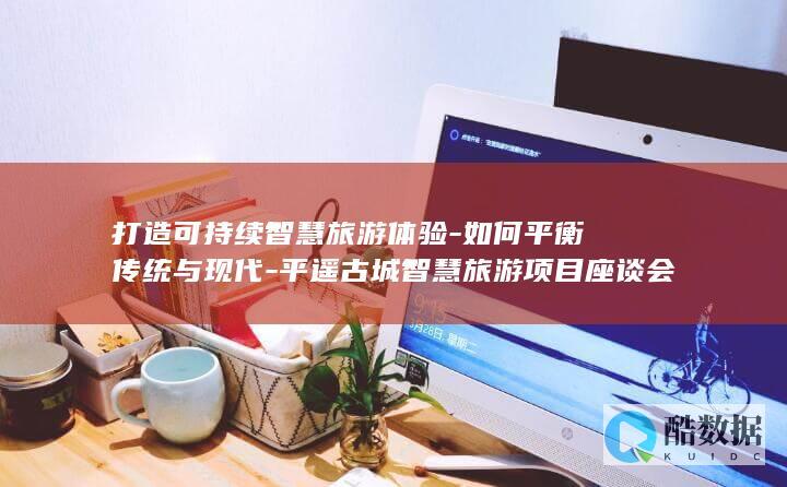 打造可持续智慧旅游体验-如何平衡传统与现代-平遥古城智慧旅游项目座谈会