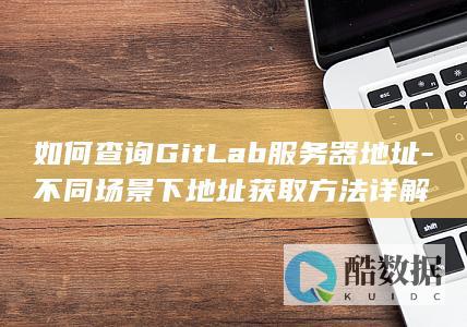 如何查询GitLab服务器地址-不同场景下地址获取方法详解