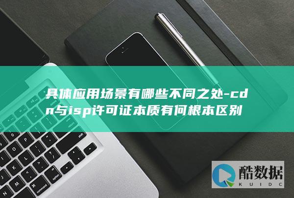 具体应用场景有哪些不同之处-cdn与isp许可证本质有何根本区别