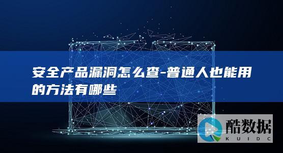 安全产品漏洞怎么查-普通人也能用的方法有哪些