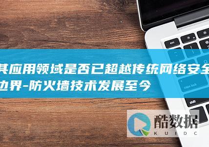 其应用领域是否已超越传统网络安全边界-防火墙技术发展至今