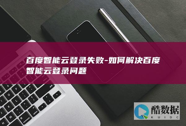百度智能云登录失败-如何解决百度智能云登录问题